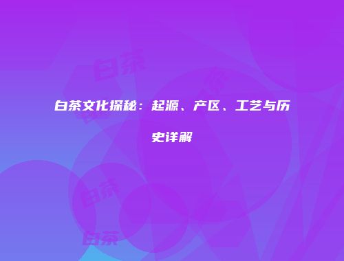 白茶文化探秘：起源、产区、工艺与历史详解