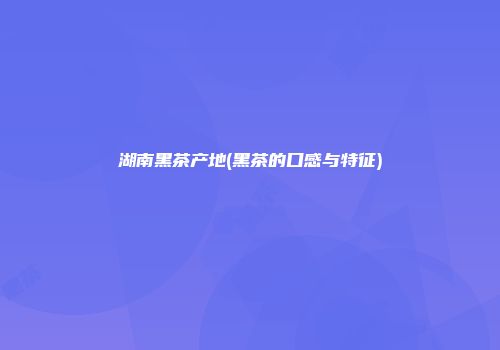 湖南黑茶产地(黑茶的口感与特征)