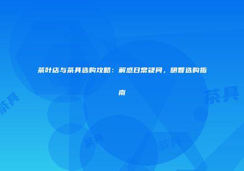 茶叶店与茶具选购攻略：解惑日常疑问，明智选购指南