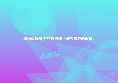 冰岛古树茶357克价格「冰岛地界茶价格」