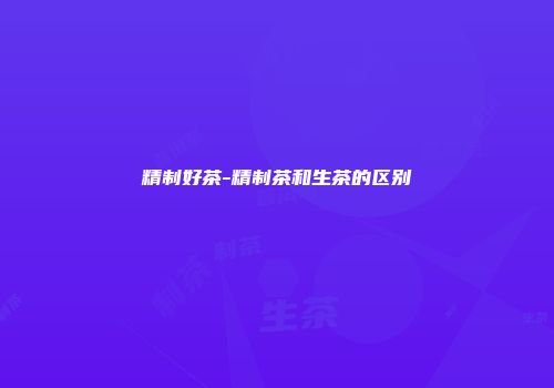 精制好茶-精制茶和生茶的区别