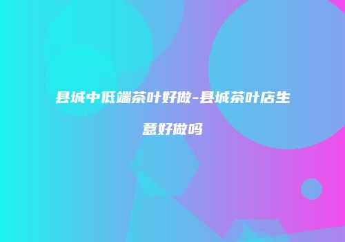 县城中低端茶叶好做-县城茶叶店生意好做吗