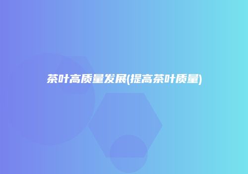 茶叶高质量发展(提高茶叶质量)