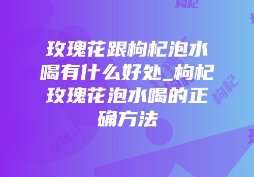 玫瑰花跟枸杞泡水喝有什么好处_枸杞玫瑰花泡水喝的正确方法