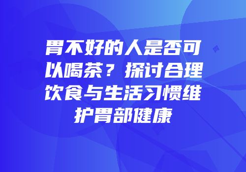 胃不好的人是否可以喝茶？探讨合理饮食与生活习惯维护胃部健康