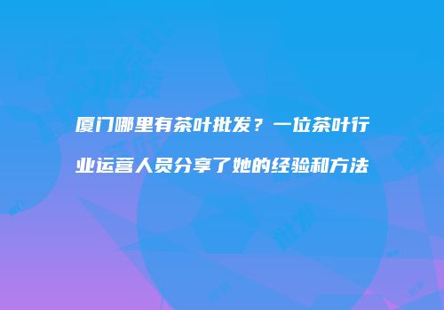 厦门哪里有茶叶批发？一位茶叶行业运营人员分享了她的经验和方法