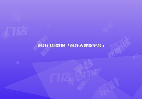 茶叶门店数据「茶叶大数据平台」