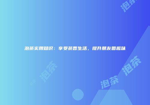 泡茶实用知识：享受茶香生活，提升朋友圈趣味