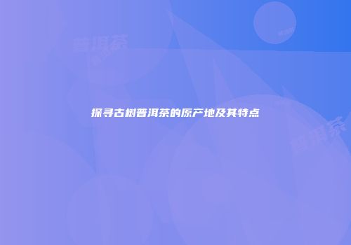 探寻古树普洱茶的原产地及其特点