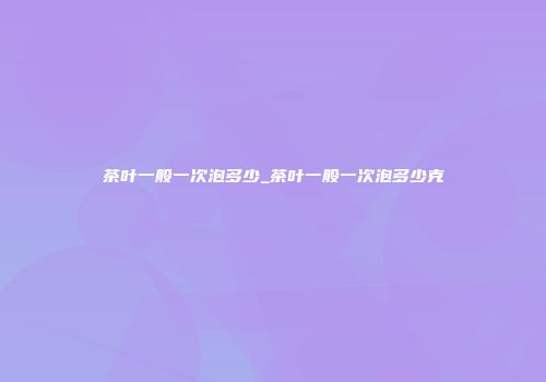 茶叶一般一次泡多少_茶叶一般一次泡多少克