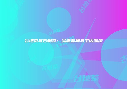 台地茶与古树茶：品味差异与生活健康