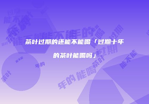 茶叶过期的还能不能喝「过期十年的茶叶能喝吗」