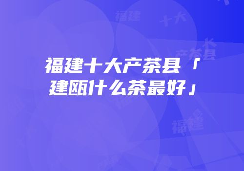 福建十大产茶县「建瓯什么茶最好」