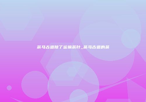 茶马古道除了运输茶叶_茶马古道的茶
