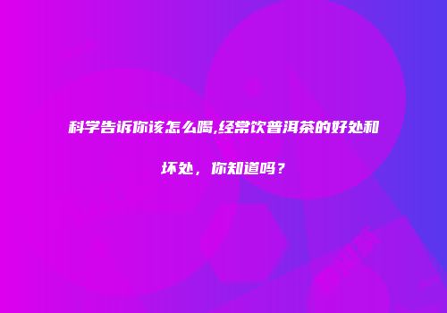 科学告诉你该怎么喝,经常饮普洱茶的好处和坏处，你知道吗？