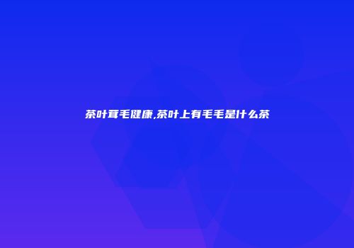 茶叶茸毛健康,茶叶上有毛毛是什么茶