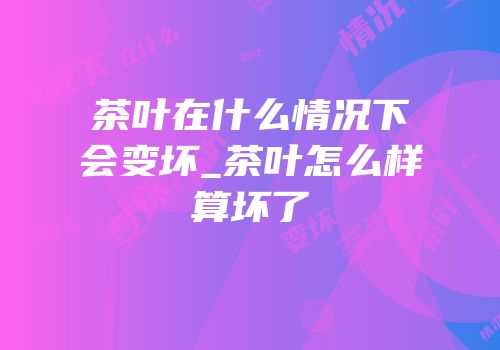 茶叶在什么情况下会变坏_茶叶怎么样算坏了