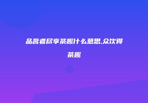 品茗者尽享茶趣什么意思,众饮得茶趣