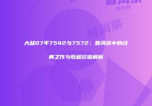 大益07年7542与7572：普洱茶中的经典之作与收藏价值解析