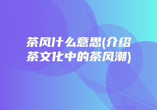 茶风什么意思(介绍茶文化中的茶风潮)