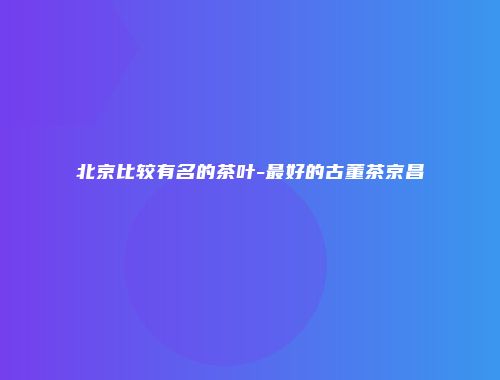 北京比较有名的茶叶-最好的古董茶京昌