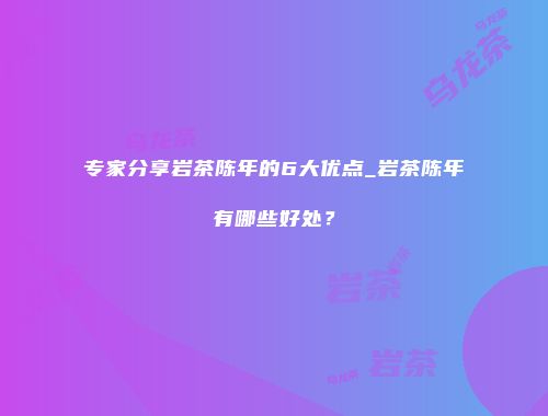 专家分享岩茶陈年的6大优点_岩茶陈年有哪些好处？