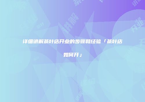 详细讲解茶叶店开业的步骤和经验「茶叶店如何开」
