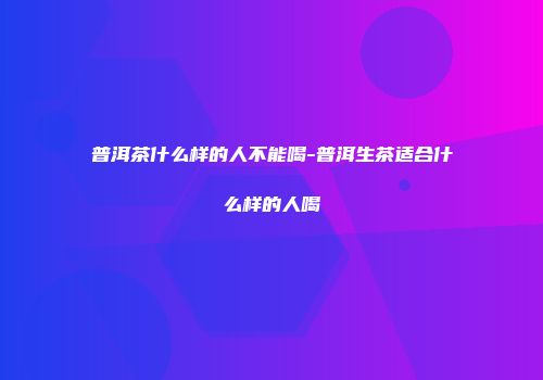 普洱茶什么样的人不能喝-普洱生茶适合什么样的人喝