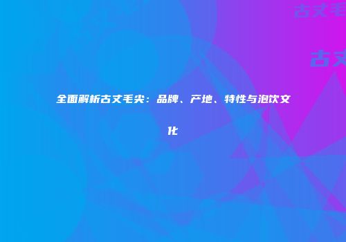 全面解析古丈毛尖：品牌、产地、特性与泡饮文化