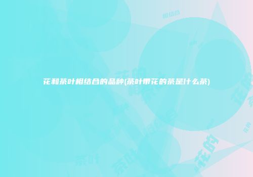 花和茶叶相结合的品种(茶叶带花的茶是什么茶)
