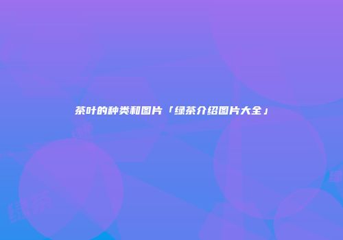 茶叶的种类和图片「绿茶介绍图片大全」