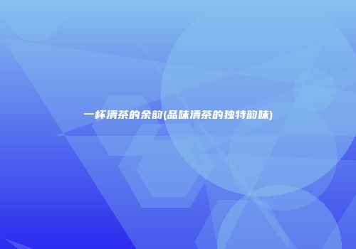 一杯清茶的余韵(品味清茶的独特韵味)