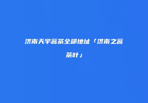 济南天宇茗茶全部地址「济南之茗茶叶」