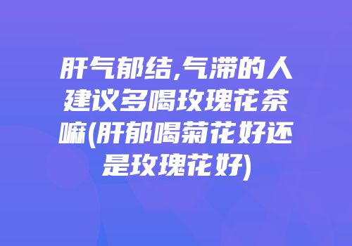 肝气郁结,气滞的人建议多喝玫瑰花茶嘛(肝郁喝菊花好还是玫瑰花好)