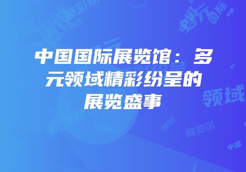 中国国际展览馆：多元领域精彩纷呈的展览盛事