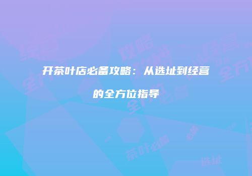 开茶叶店必备攻略：从选址到经营的全方位指导