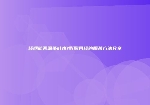 经期能否喝茶叶水?影响月经的喝茶方法分享