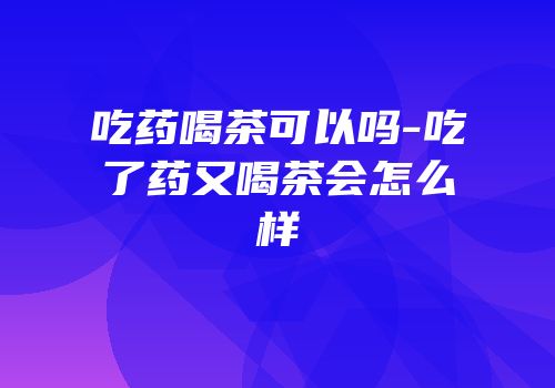 吃药喝茶可以吗-吃了药又喝茶会怎么样