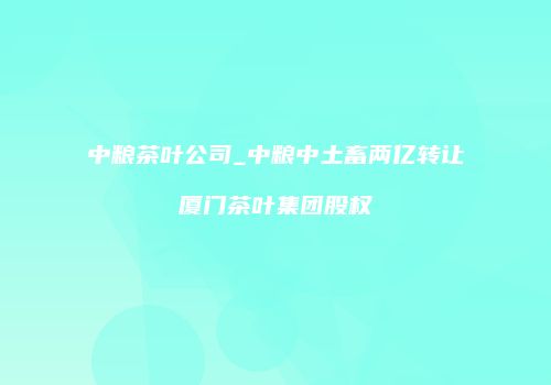 中粮茶叶公司_中粮中土畜两亿转让厦门茶叶集团股权