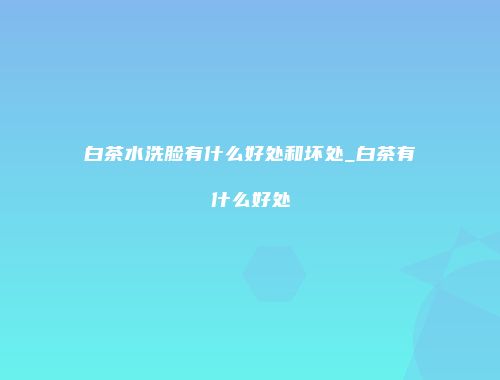白茶水洗脸有什么好处和坏处_白茶有什么好处