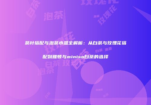 茶叶搭配与泡茶水温全解析：从白茶与玫瑰花搭配到雅顿与miniso白茶的选择