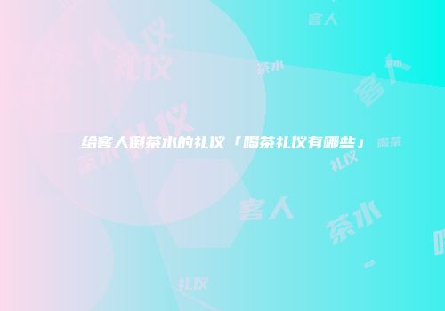 给客人倒茶水的礼仪「喝茶礼仪有哪些」