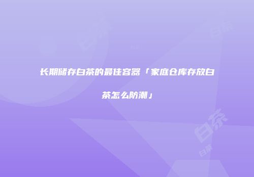 长期储存白茶的最佳容器「家庭仓库存放白茶怎么防潮」