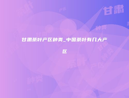 甘肃茶叶产区种类_中国茶叶有几大产区