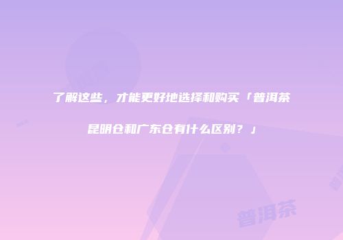 了解这些，才能更好地选择和购买「普洱茶昆明仓和广东仓有什么区别？」