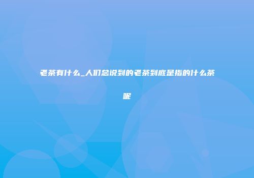 老茶有什么_人们总说到的老茶到底是指的什么茶呢
