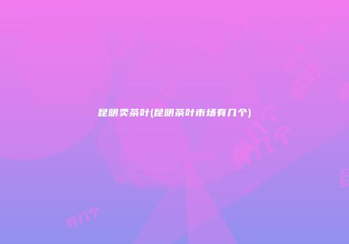 昆明卖茶叶(昆明茶叶市场有几个)