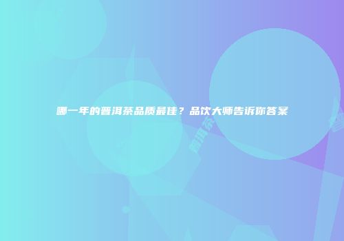 哪一年的普洱茶品质最佳？品饮大师告诉你答案
