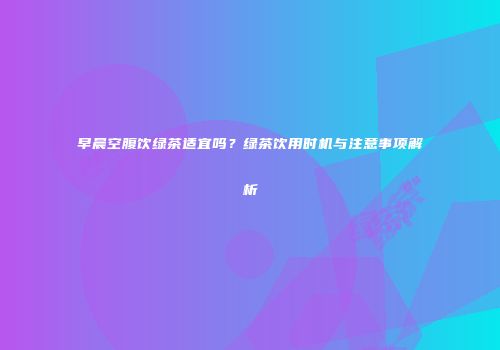 早晨空腹饮绿茶适宜吗？绿茶饮用时机与注意事项解析