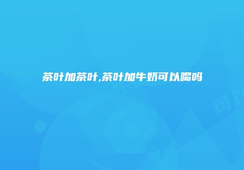茶叶加茶叶,茶叶加牛奶可以喝吗